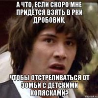 а что, если скоро мне придётся взять в рки дробовик, чтобы отстреливаться от зомби с детскими колясками?