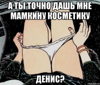 а ты точно дашь мне мамкину косметику денис?