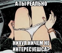 а ты реально нихуя ничем не интересуешса?