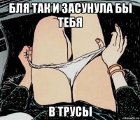 бля так и засунула бы тебя в трусы