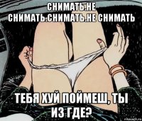 снимать.не снимать.снимать.не снимать тебя хуй поймеш, ты из где?