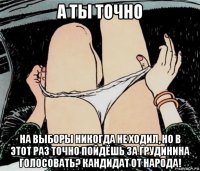 а ты точно на выборы никогда не ходил, но в этот раз точно пойдёшь за грудинина голосовать? кандидат от народа!