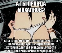 а ты правда михалков? а ты точно местом не ошибся? вроде ты на 10 этаже сидиш и ждёш звонок который для тебя всегда был просто наследием человеческих фантазий,,,?