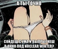 а ты точно сойдеш с ума и выпрыгнеш в окно под nuclear winter?