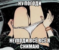 ну погоди неуходи всё всё я снимаю