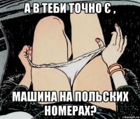 а в теби точно є , машина на польских номерах?