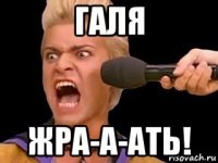 галя жра-а-ать!