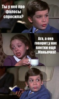 Ты у неё про фалосы спросила? Ага, а она говорит,у нас плетки ещё ...Маньячка! 