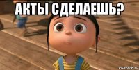 акты сделаешь? 