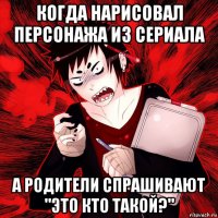 когда нарисовал персонажа из сериала а родители спрашивают "это кто такой?"