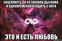 зацеловать до остановки дыхания, и одновременно втащить с ноги это и есть любовь