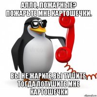 алло, пожарные? пожарьте мне картошечки. вы не жарите,вы тушите. тогда потушите мне картошечки