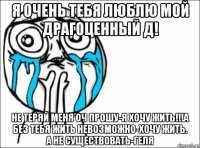 я очень тебя люблю мой драгоценный д! не теряй меня оч прошу-я хочу жить!!!а без тебя жить невозможно-хочу жить. а не существовать-геля