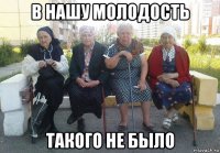 в нашу молодость такого не было