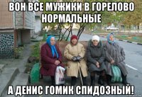 вон все мужики в горелово нормальные а денис гомик спидозный!