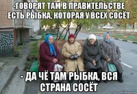 -говорят там в правительстве есть рыбка, которая у всех сосёт - да чё там рыбка, вся страна сосёт