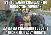 ну что бабки слышали по новостям торбили да да да слышали говорят пенсию не будут довать