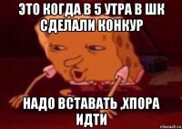 это когда в 5 утра в шк сделали конкур надо вставать ,хпора идти