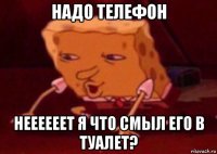 надо телефон неееееет я что смыл его в туалет?