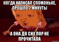 когда написал спомоньке, прошло 2 минуты а она до сих пор не прочитала