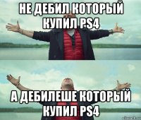 не дебил который купил ps4 а дебилеше который купил ps4