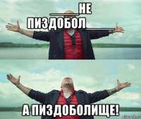 ____не пиздобол____ а пиздоболище!