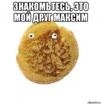 знакомьтесь, это мой друг максим 