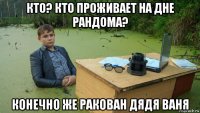 кто? кто проживает на дне рандома? конечно же ракован дядя ваня