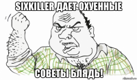 sixkiller дает охуенные советы блядь!