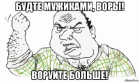 будте мужиками, воры! воруйте больше!