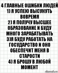 4 главные ошибки людей
1) я успею высунуть вовремя
2) я получу высшее образование и буду много зарабатывать
3)я буду работать на государство и оно обеспечит меня в старости
4) я брошу в любой момент