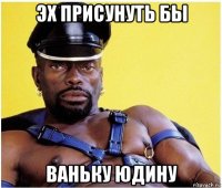 эх присунуть бы ваньку юдину