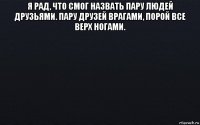 я рад, что смог назвать пару людей друзьями. пару друзей врагами, порой все верх ногами. 