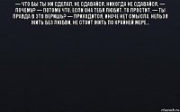 — что бы ты ни сделал, не сдавайся, никогда не сдавайся. — почему? — потому что, если она тебя любит, то простит. — ты правда в это веришь? — приходится, иначе нет смысла. нельзя жить без любви, не стоит жить по крайней мере... 