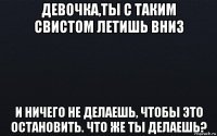 девочка,ты с таким свистом летишь вниз и ничего не делаешь, чтобы это остановить. что же ты делаешь?