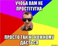 учоба вам не простітутка просто так не кожному дається