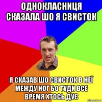 однокласниця сказала шо я свисток я сказав шо свисток в неї между ног бо туди все время хтось дує