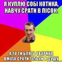 я куплю собі котика, навчу срати в пісок. а то ти блять тварина вміла срати тільки в душу