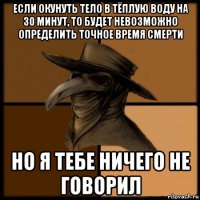 если окунуть тело в тёплую воду на 30 минут, то будет невозможно определить точное время смерти но я тебе ничего не говорил