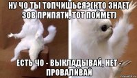 ну чо ты топчишься?(кто знает зов припяти, тот поймет) есть чо ­ выкладывай, нет ­ проваливай