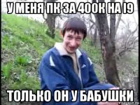 у меня пк за 400к на i9 только он у бабушки