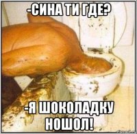 -сина ти где? -я шоколадку ношол!