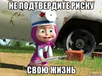 не подтвердите риску свою жизнь