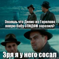 Знаешь что Денис из Горелово новую бабу СПИДОМ заразил? Зря я у него сосал