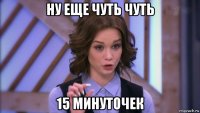 ну еще чуть чуть 15 минуточек