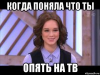 когда поняла что ты опять на тв