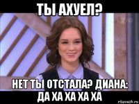 ты ахуел? нет ты отстала? диана: да ха ха ха ха