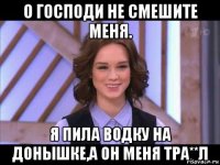 о господи не смешите меня. я пила водку на донышке,а он меня тра**л