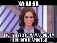 ха:ха:ха это ну тут это мама совсем не много (наркоты)