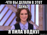 -что вы делали в этот день? я пила водку)